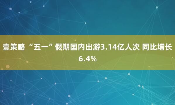 壹策略 “五一”假期国内出游3.14亿人次 同比增长6.4%