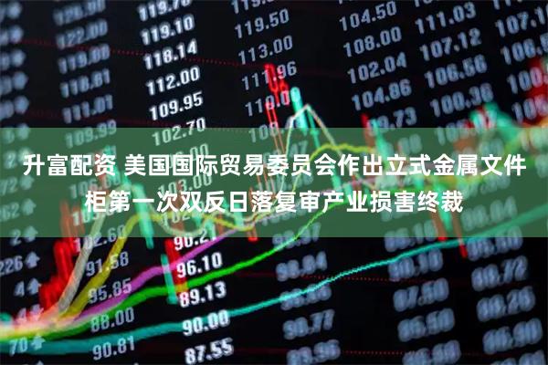 升富配资 美国国际贸易委员会作出立式金属文件柜第一次双反日落复审产业损害终裁