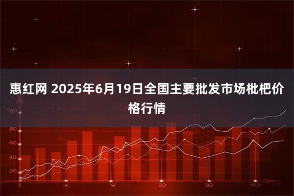 惠红网 2025年6月19日全国主要批发市场枇杷价格行情