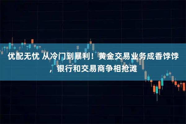 优配无忧 从冷门到暴利！黄金交易业务成香饽饽，银行和交易商争相抢滩