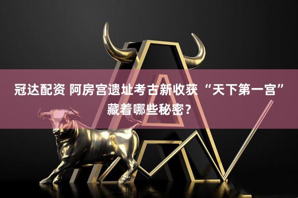 冠达配资 阿房宫遗址考古新收获 “天下第一宫”藏着哪些秘密？