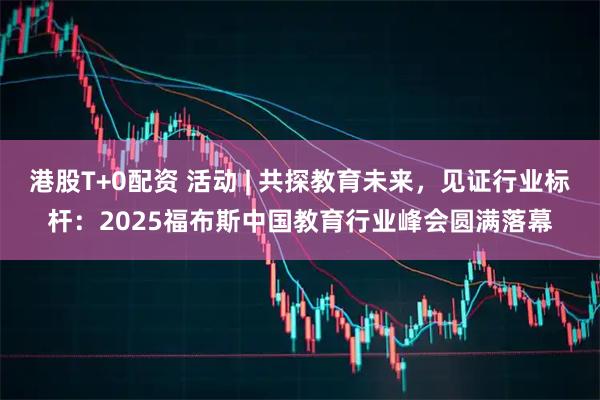 港股T+0配资 活动 | 共探教育未来，见证行业标杆：2025福布斯中国教育行业峰会圆满落幕