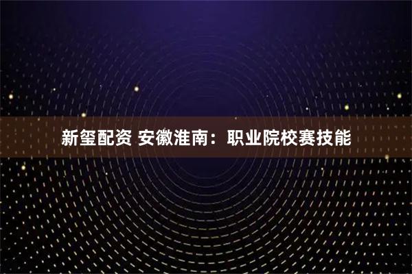 新玺配资 安徽淮南：职业院校赛技能