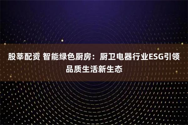 股莘配资 智能绿色厨房：厨卫电器行业ESG引领品质生活新生态