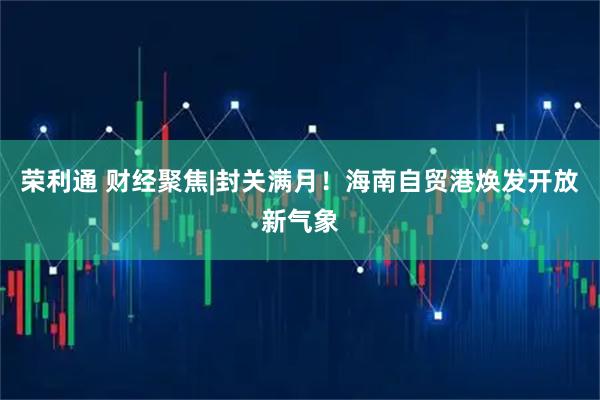 荣利通 财经聚焦|封关满月！海南自贸港焕发开放新气象