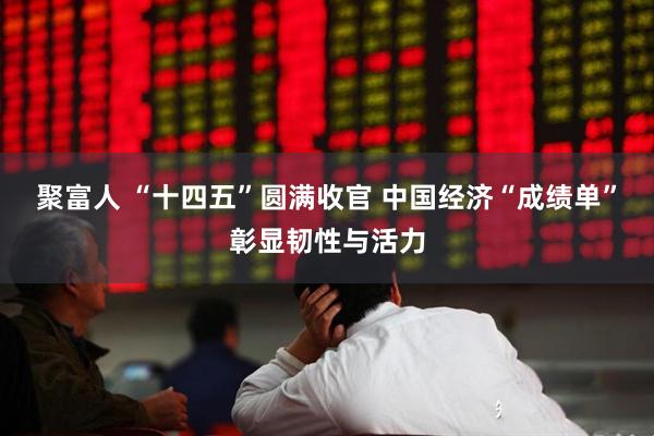 聚富人 “十四五”圆满收官 中国经济“成绩单”彰显韧性与活力