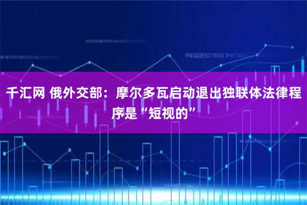 千汇网 俄外交部：摩尔多瓦启动退出独联体法律程序是“短视的”