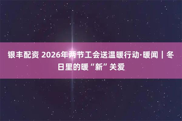 银丰配资 2026年两节工会送温暖行动·暖闻｜冬日里的暖“新”关爱