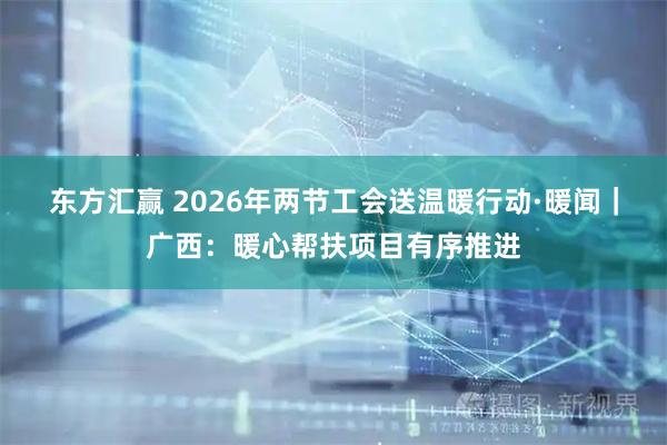 东方汇赢 2026年两节工会送温暖行动·暖闻｜广西：暖心帮扶项目有序推进