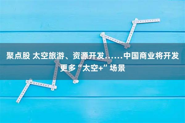 聚点股 太空旅游、资源开发……中国商业将开发更多“太空+”场景